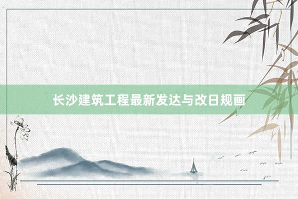 长沙建筑工程最新发达与改日规画